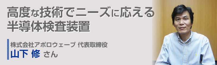 高度な技術でニーズに応える半導体検査装置 株式会社アポロウェーブ 代表取締役 山下 修さん