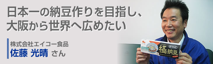 日本一の納豆作りを目指し、大阪から世界へ広めたい 株式会社エイコー食品 佐藤 光晴さん