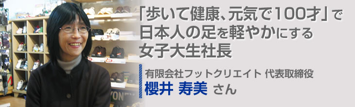 「歩いて健康、元気で100才」で日本人の足を軽やかにする女子大生社長 有限会社フットクリエイト 代表取締役 櫻井 寿美さん
