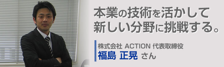 本業の技術を活かして新しい分野に挑戦する。株式会社 ACTION 代表取締役 福島正晃さん
