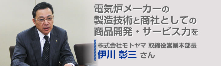 電気炉メーカーの製造技術と商社としての商品開発・サービス力を併せ持つ複合型企業 株式会社モトヤマ 取締役営業本部長 伊川 彰三さん