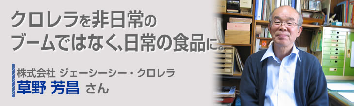 クロレラを非日常のブームではなく、日常の食品に。 株式会社ジェーシーシー・クロレラ 草野芳昌さん