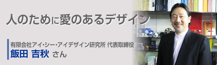 人のために愛のあるデザイン 有限会社アイ・シー・アイデザイン研究所 代表取締役 飯田吉秋さん