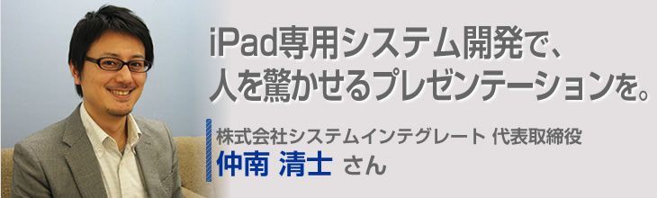 iPad専用システム開発で、人を驚かせるプレゼンテーションを。 株式会社システムインテグレート 代表取締役 仲南清士さん
